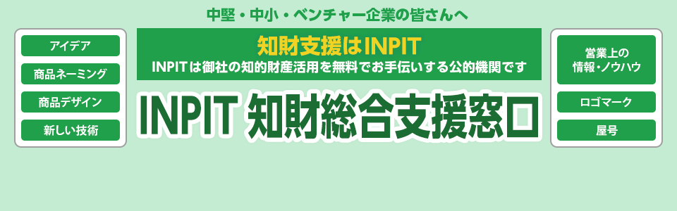 中堅・中小・ベンチャー企業の皆さんへ 知財支援はINPIT INPITは御社の知的財産活用を無料でお手伝いする公的機関です INPIT知財総合支援窓口